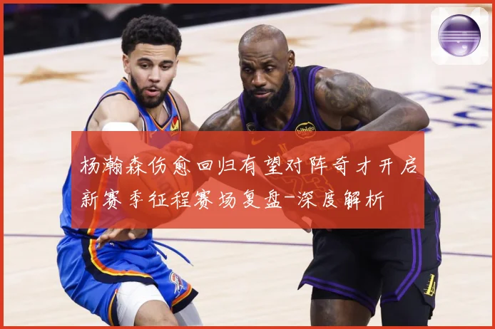 杨瀚森伤愈回归有望对阵奇才开启新赛季征程赛场复盘-深度解析