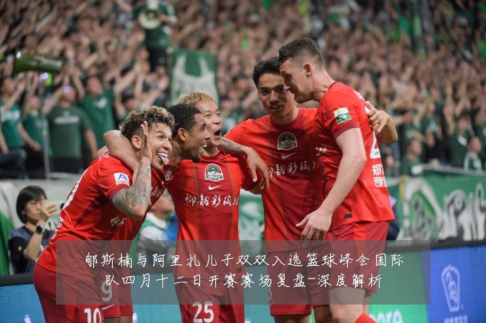 郇斯楠与阿里扎儿子双双入选篮球峰会国际队四月十二日开赛赛场复盘-深度解析